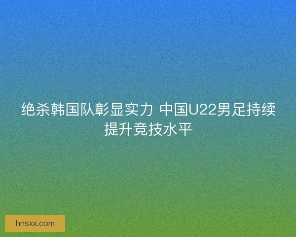 绝杀韩国队彰显实力 中国U22男足持续提升竞技水平