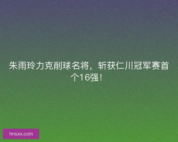 朱雨玲力克削球名将，斩获仁川冠军赛首个16强！
