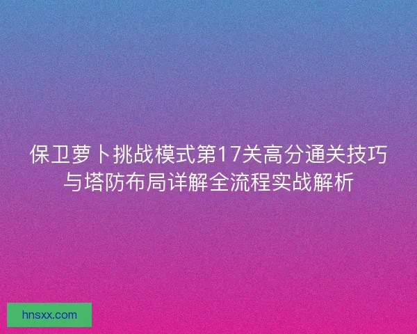 保卫萝卜挑战模式第17关高分通关技巧与塔防布局详解全流程实战解析