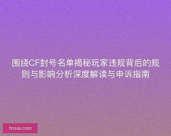 围绕CF封号名单揭秘玩家违规背后的规则与影响分析深度解读与申诉指南