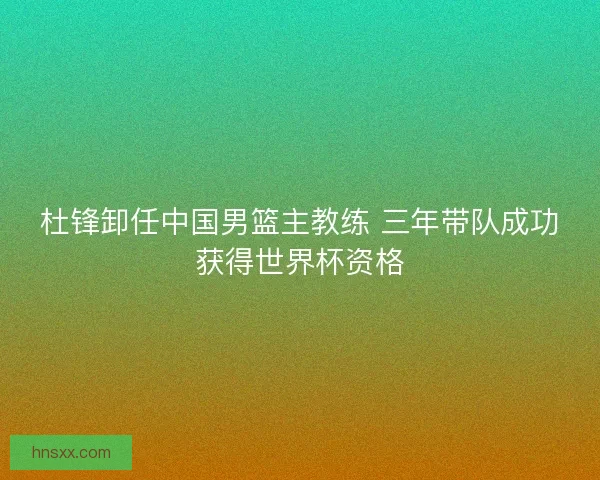 杜锋卸任中国男篮主教练 三年带队成功获得世界杯资格