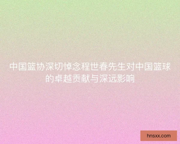 中国篮协深切悼念程世春先生对中国篮球的卓越贡献与深远影响