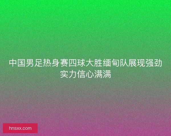 中国男足热身赛四球大胜缅甸队展现强劲实力信心满满